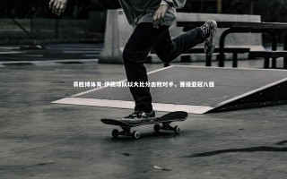 易胜博体育-伊朗球队以大比分击败对手，晋级亚冠八强