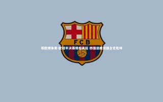 易胜博体育-欧冠半决赛烽烟再起 四强逐鹿双回合定乾坤