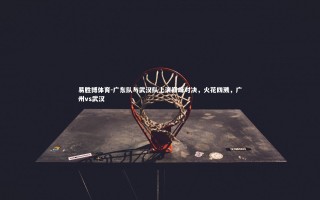 易胜博体育-广东队与武汉队上演巅峰对决，火花四溅，广州vs武汉